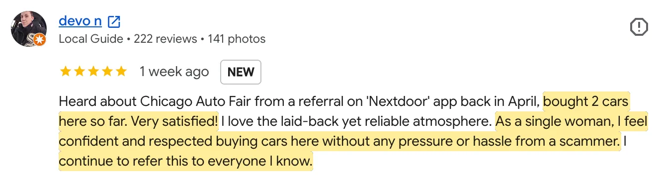 Five-star Google review from devo n, Local Guide: Heard about Chicago Auto Fair from a referral on 'Nextdoor' app back in April, bought 2 cars here so far. Very satisfied! I love the laid-back yet reliable atmosphere. As a single woman, I feel confident and respected buying cars here without any pressure or hassle from a scammer. I continue to refer this to everyone I know.